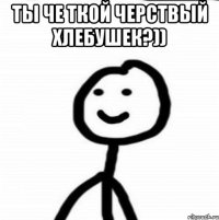 ты че ткой черствый хлебушек?)) 