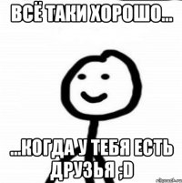 Всё таки хорошо... ...когда у тебя есть друзья ;D