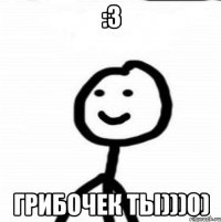 :3 грибочек ты)))0)