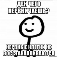 Ден чего нервничаешь? Нервные клетки не восстанавливаются