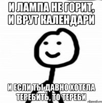 И ЛАМПА НЕ ГОРИТ, И ВРУТ КАЛЕНДАРИ И ЕСЛИ ТЫ ДАВНО ХОТЕЛА ТЕРЕБИТЬ, ТО ТЕРЕБИ