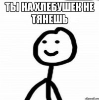 ты на хлебушек не тянешь 