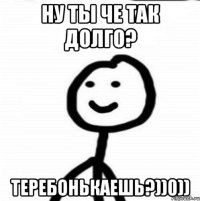 Ну ты че так долго? Теребонькаешь?))0))