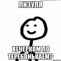 лизуля вечерком по теребонькаем?