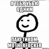 я тебя убью одним пакетиком, motherfucker