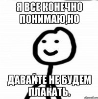 Я все конечно понимаю,но давайте не будем плакать.