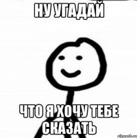 ну угадай что я хочу тебе сказать