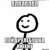 плплплпл пойду хлебушка нюхну