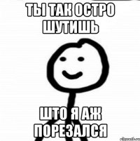 ты так остро шутишь што я аж порезался