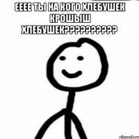 ееее ты на кого хлебушек крошыш хлебушек?????????? 