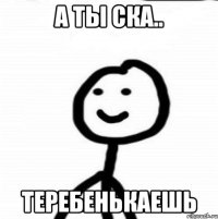 А ты ска.. Теребенькаешь