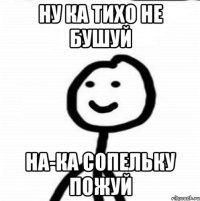 ну ка тихо не бушуй на-ка сопельку пожуй