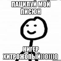 Пацилуй мой писюн нигер хитрожопый))0)))0