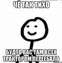 чё так тихо будто вас там всех трактором переебало