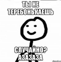 ты не теребонькаешь случайно? азазаза