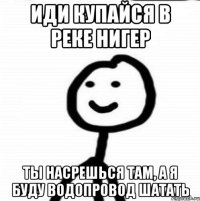 Иди купайся в реке Нигер Ты насрешься там, а я буду водопровод шатать