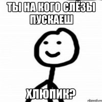 ты на кого слёзы пускаеш хлюпик?