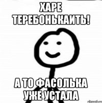 харе теребонькаить! а то фасолька уже устала