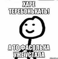 харе теребонькать! а то фасолька уже устала