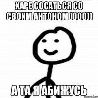 Харе сосаться со своим Антоном )000)) А та я абижусь