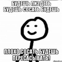 Будешь пиздеть будешь сосать будешь Плохо сосать будешь пересасывать!