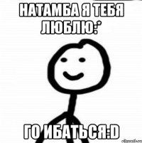 Натамба я тебя люблю:* Го ибаться:D