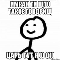 Имран ти щто такое говорищ царь тут я )) 0))