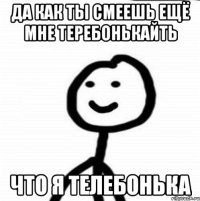 Да как ты смеешь ещё мне теребонькайть ЧТО Я ТЕЛЕБОНЬКА