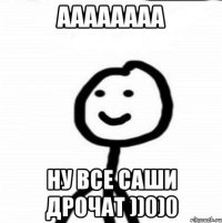 аааааааа ну все Саши дрочат ))0)0