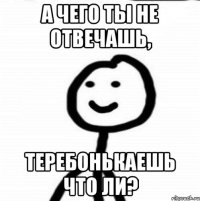 а чего ты не отвечашь, Теребонькаешь что ли?