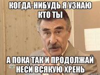 Когда-нибудь я узнаю кто ты а пока так и продолжай неси всякую хрень