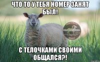 что то у тебя номер занят был! с телочками своими общался?!