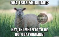 она твоя бывшая!? нет, ты мне что то не договариваешь!