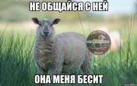 не общайся с ней она меня бесит