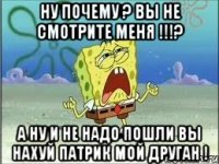 ну почему ? Вы не смотрите меня !!!? А ну и не надо пошли вы нахуй патрик мой друган !