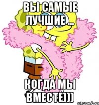 ВЫ САМЫЕ ЛУЧШИЕ ... КОГДА МЫ ВМЕСТЕ)))