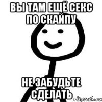 Вы там ещё секс по скайпу не забудьте сделать