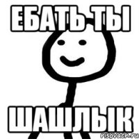 ебать ты ШАШЛЫК