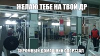 ЖЕЛАЮ ТЕБЕ НА ТВОЙ ДР СКРОМНЫЙ ДОМАШНИЙ СПОРТЗАЛ