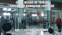 САША, ЖЕЛАЮ НА ТВОЙ ДР СКРОМНЫЙ ДОМАШНИЙ СПОРТЗАЛ ВМЕСТЕ СО СПОРТСМЕНАМИ В ПРИДАЧУ)