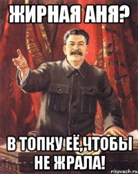 Жирная Аня? В топку её,чтобы не жрала!