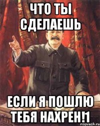 Что ты сделаешь Если я пошлю тебя нахрен!1