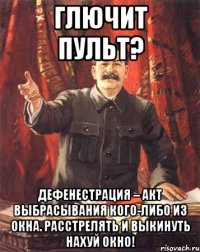 Глючит пульт? Дефенестрация – акт выбрасывания кого-либо из окна. РАССТРЕЛЯТЬ И ВЫКИНУТЬ НАХУЙ ОКНО!