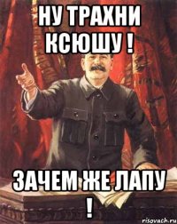 ну трахни ксюшу ! зачем же лапу !