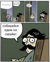 паааааааааааааааааааааааап?? ну что такое достал уже? мама идёт а ты мусор не выбросил собирайся едем на гавайи!