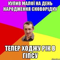 купив малої на день народження сковорідку тепер ходжу рік в гіпсу