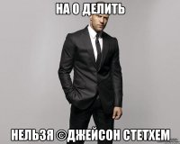 На 0 делить нельзя ©джейсон стетхем