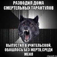 Разводил дома смертельных тарантулов Выпустил в учительской, обошлось без жертв,среди меня