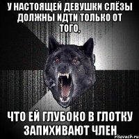 у настоящей девушки слёзы должны идти только от того, что ей глубоко в глотку запихивают член