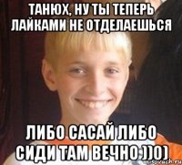 Танюх, ну ты теперь лайками не отделаешься либо сасай либо сиди там вечно ))0)